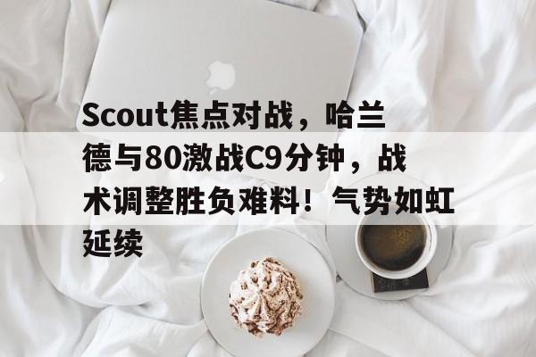 九游-关于Scout焦点对战，哈兰德与80激战C9分钟，战术调整胜负难料！气势如虹延续的信息