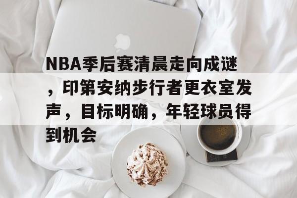 九游APP-关于NBA季后赛清晨走向成谜，印第安纳步行者更衣室发声，目标明确，年轻球员得到机会的信息
