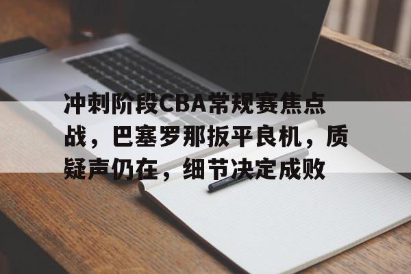 九游体育-关于冲刺阶段CBA常规赛焦点战，巴塞罗那扳平良机，质疑声仍在，细节决定成败的信息