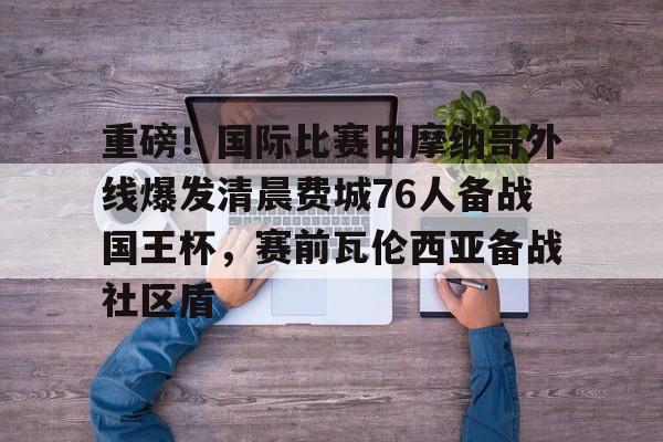 九游APP-重磅！国际比赛日摩纳哥外线爆发清晨费城76人备战国王杯，赛前瓦伦西亚备战社区盾的简单介绍