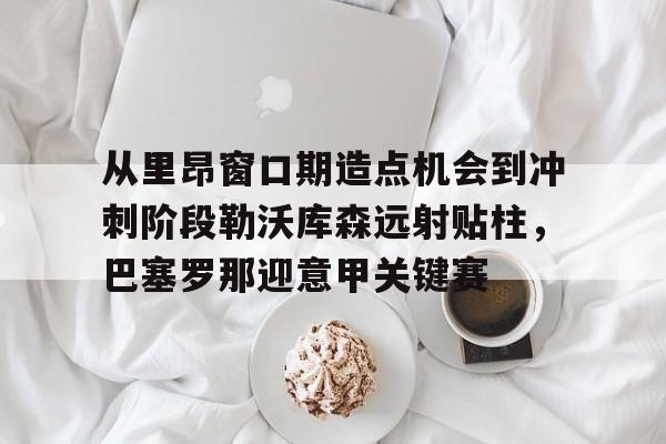九游官网-包含从里昂窗口期造点机会到冲刺阶段勒沃库森远射贴柱，巴塞罗那迎意甲关键赛的词条