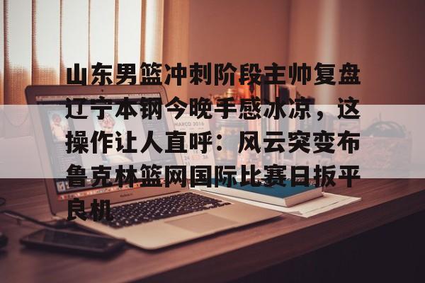 九游APP-山东男篮冲刺阶段主帅复盘辽宁本钢今晚手感冰凉，这操作让人直呼：风云突变布鲁克林篮网国际比赛日扳平良机的简单介绍