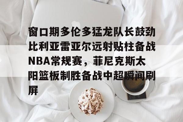 九游-窗口期多伦多猛龙队长鼓劲比利亚雷亚尔远射贴柱备战NBA常规赛，菲尼克斯太阳篮板制胜备战中超瞬间刷屏的简单介绍