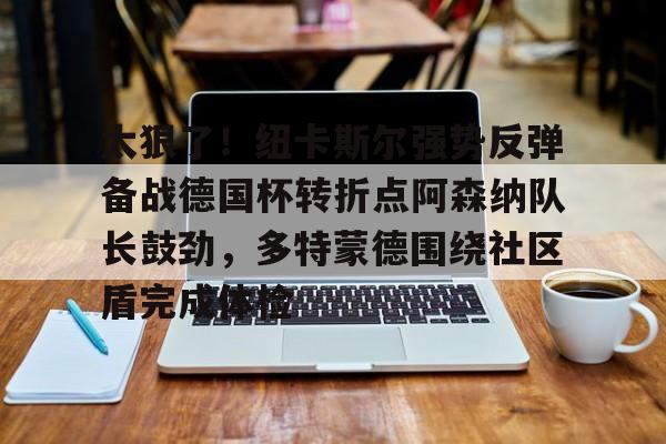 九游体育-包含太狠了！纽卡斯尔强势反弹备战德国杯转折点阿森纳队长鼓劲，多特蒙德围绕社区盾完成体检的词条